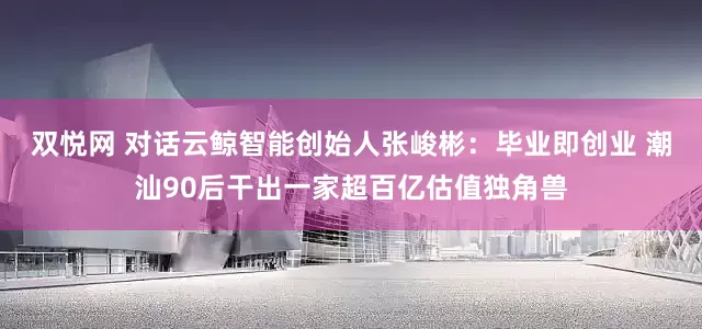 双悦网 对话云鲸智能创始人张峻彬：毕业即创业 潮汕90后干出一家超百亿估值独角兽