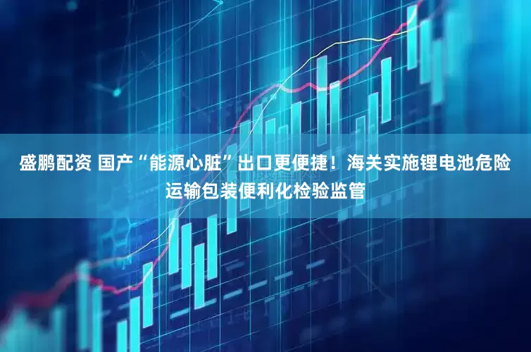 盛鹏配资 国产“能源心脏”出口更便捷！海关实施锂电池危险运输包装便利化检验监管