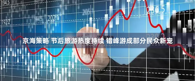 京海策略 节后旅游热度持续 错峰游成部分民众新宠