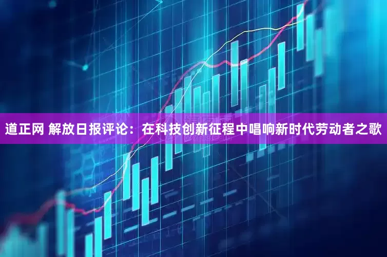道正网 解放日报评论：在科技创新征程中唱响新时代劳动者之歌