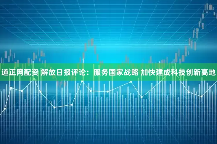 道正网配资 解放日报评论：服务国家战略 加快建成科技创新高地