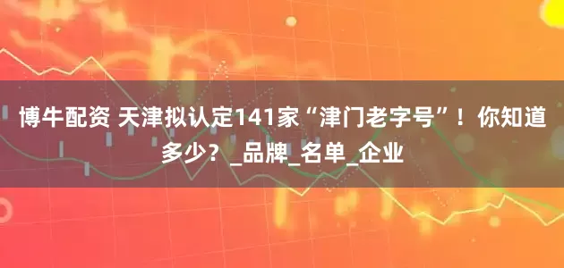 博牛配资 天津拟认定141家“津门老字号”！你知道多少？_品牌_名单_企业