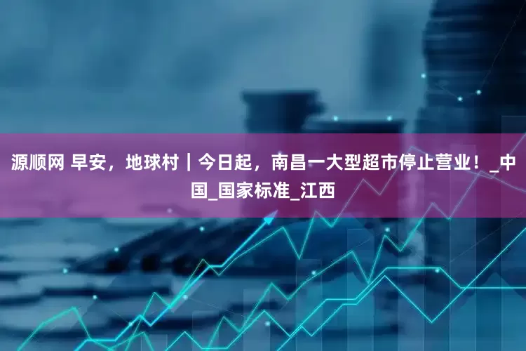 源顺网 早安，地球村｜今日起，南昌一大型超市停止营业！_中国_国家标准_江西