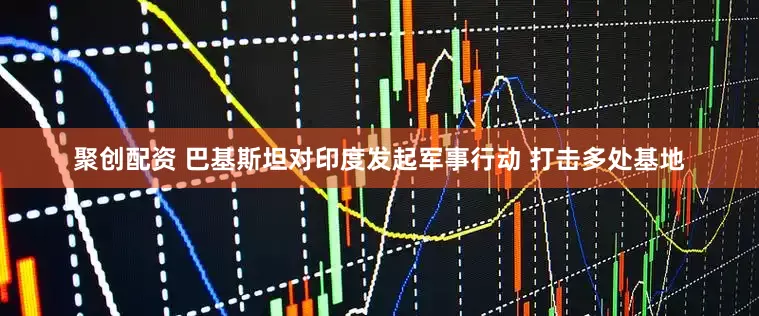 聚创配资 巴基斯坦对印度发起军事行动 打击多处基地
