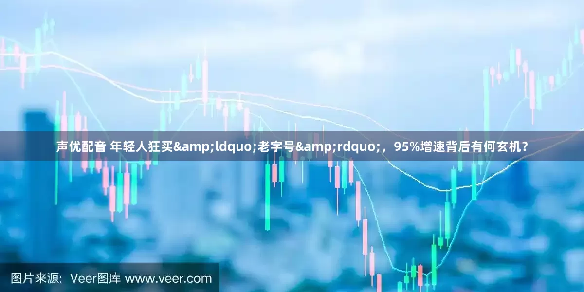 声优配音 年轻人狂买&ldquo;老字号&rdquo;，95%增速背后有何玄机？