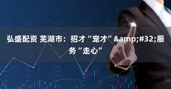 弘盛配资 芜湖市：招才“宠才”&#32;服务“走心”