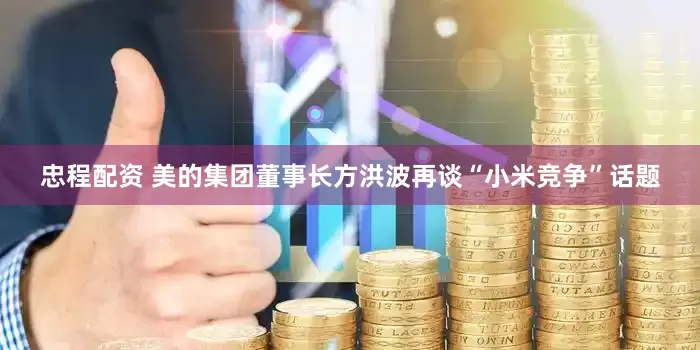 忠程配资 美的集团董事长方洪波再谈“小米竞争”话题