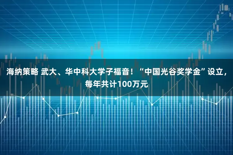 海纳策略 武大、华中科大学子福音！“中国光谷奖学金”设立，每年共计100万元