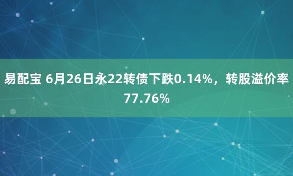 易配宝 6月26日永22转债下跌0.14%，转股溢价率77.76%