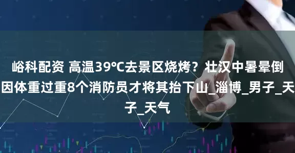 峪科配资 高温39℃去景区烧烤？壮汉中暑晕倒，因体重过重8个消防员才将其抬下山_淄博_男子_天气