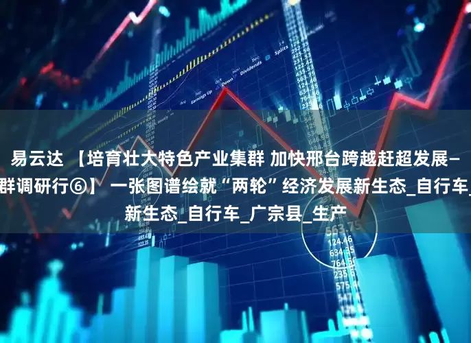 易云达 【培育壮大特色产业集群 加快邢台跨越赶超发展——特色产业集群调研行⑥】 一张图谱绘就“两轮”经济发展新生态_自行车_广宗县_生产