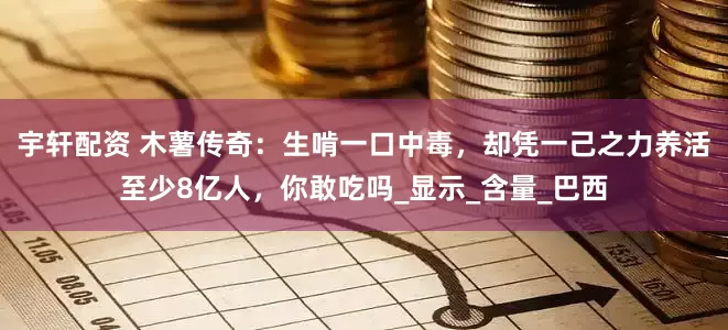 宇轩配资 木薯传奇：生啃一口中毒，却凭一己之力养活至少8亿人，你敢吃吗_显示_含量_巴西