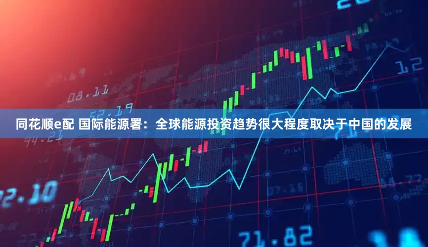 同花顺e配 国际能源署：全球能源投资趋势很大程度取决于中国的发展