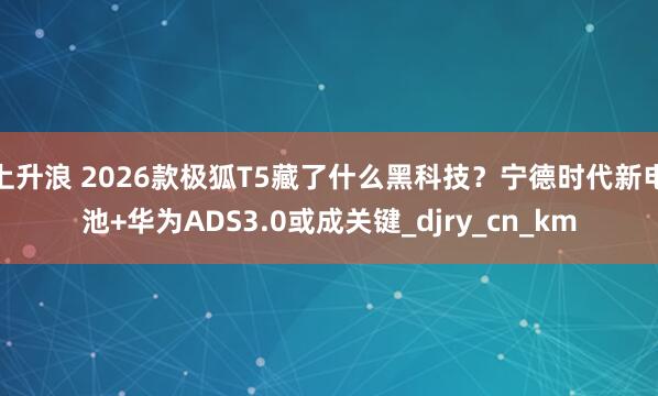 上升浪 2026款极狐T5藏了什么黑科技？宁德时代新电池+华为ADS3.0或成关键_djry_cn_km