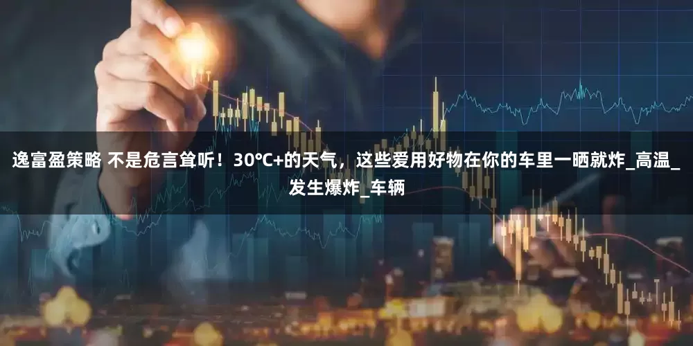 逸富盈策略 不是危言耸听！30℃+的天气，这些爱用好物在你的车里一晒就炸_高温_发生爆炸_车辆