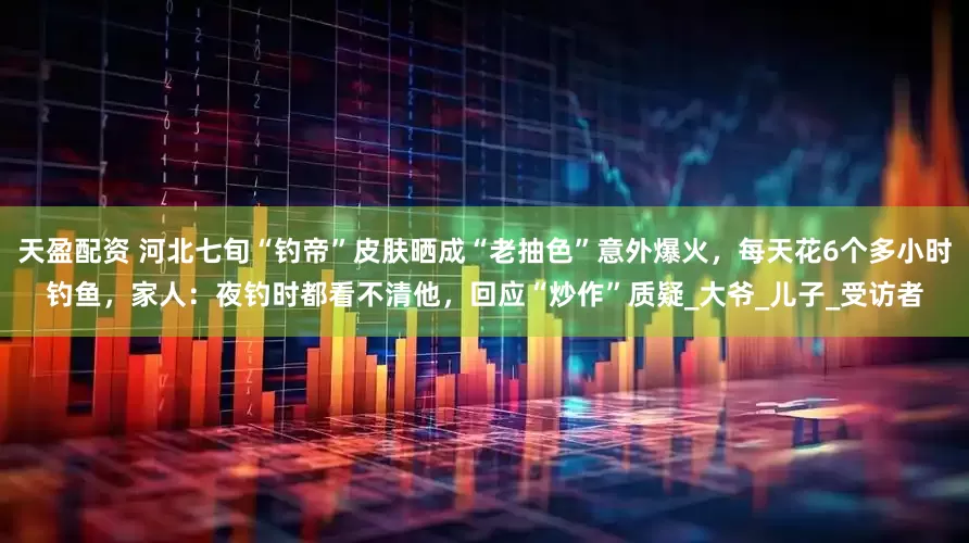 天盈配资 河北七旬“钓帝”皮肤晒成“老抽色”意外爆火，每天花6个多小时钓鱼，家人：夜钓时都看不清他，回应“炒作”质疑_大爷_儿子_受访者