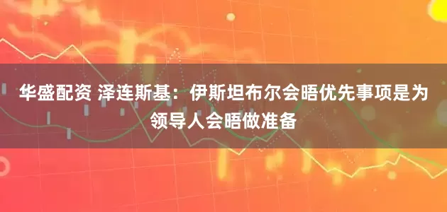 华盛配资 泽连斯基：伊斯坦布尔会晤优先事项是为领导人会晤做准备