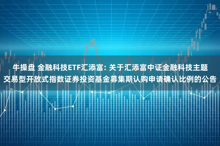牛操盘 金融科技ETF汇添富: 关于汇添富中证金融科技主题交易型开放式指数证券投资基金募集期认购申请确认比例的公告
