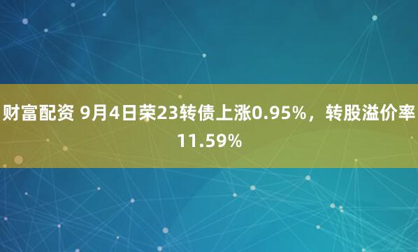 财富配资 9月4日荣23转债上涨0.95%，转股溢价率11.59%