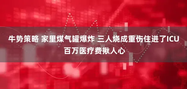 牛势策略 家里煤气罐爆炸 三人烧成重伤住进了ICU 百万医疗费揪人心