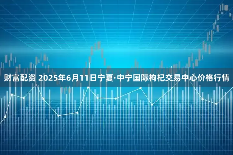财富配资 2025年6月11日宁夏·中宁国际枸杞交易中心价格行情