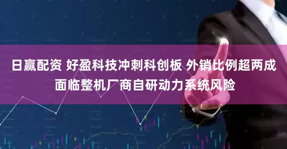 日赢配资 好盈科技冲刺科创板 外销比例超两成 面临整机厂商自研动力系统风险