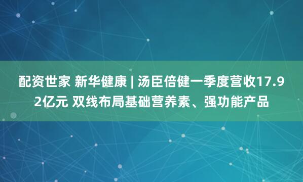 配资世家 新华健康 | 汤臣倍健一季度营收17.92亿元 双线布局基础营养素、强功能产品