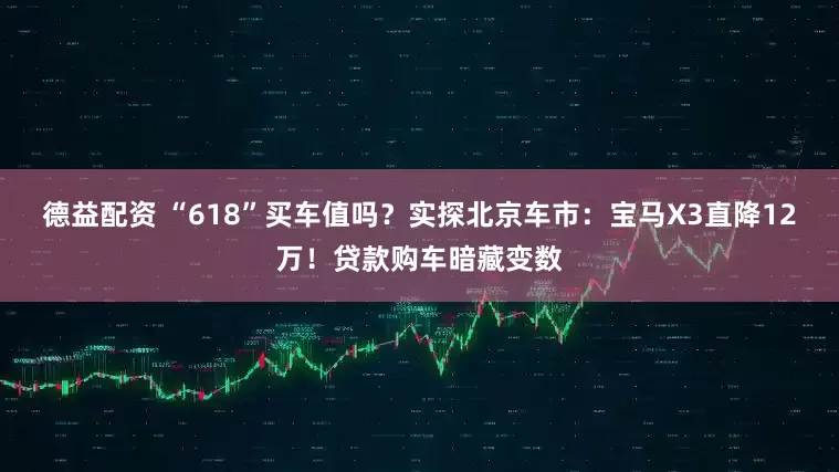 德益配资 “618”买车值吗？实探北京车市：宝马X3直降12万！贷款购车暗藏变数