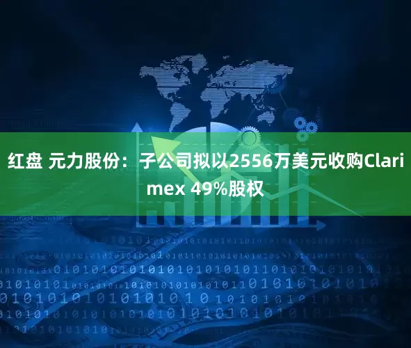 红盘 元力股份：子公司拟以2556万美元收购Clarimex 49%股权