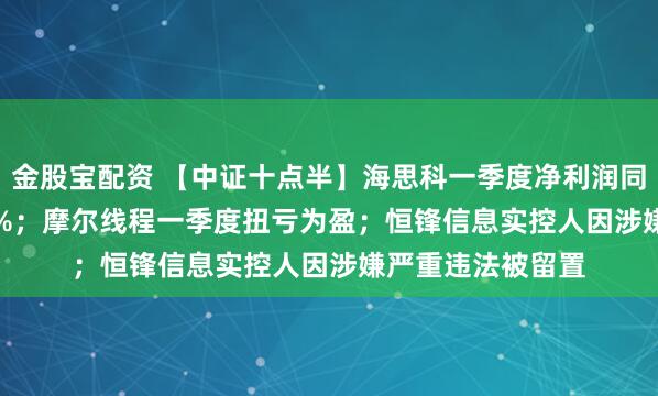 金股宝配资 【中证十点半】海思科一季度净利润同比大增1089.85%；摩尔线程一季度扭亏为盈；恒锋信息实控人因涉嫌严重违法被留置