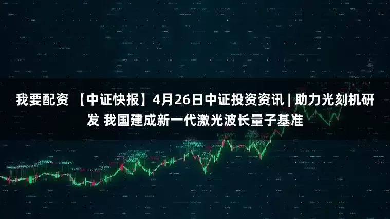 我要配资 【中证快报】4月26日中证投资资讯 | 助力光刻机研发 我国建成新一代激光波长量子基准