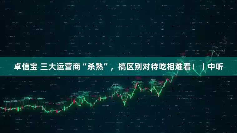 卓信宝 三大运营商“杀熟”，搞区别对待吃相难看！丨中听